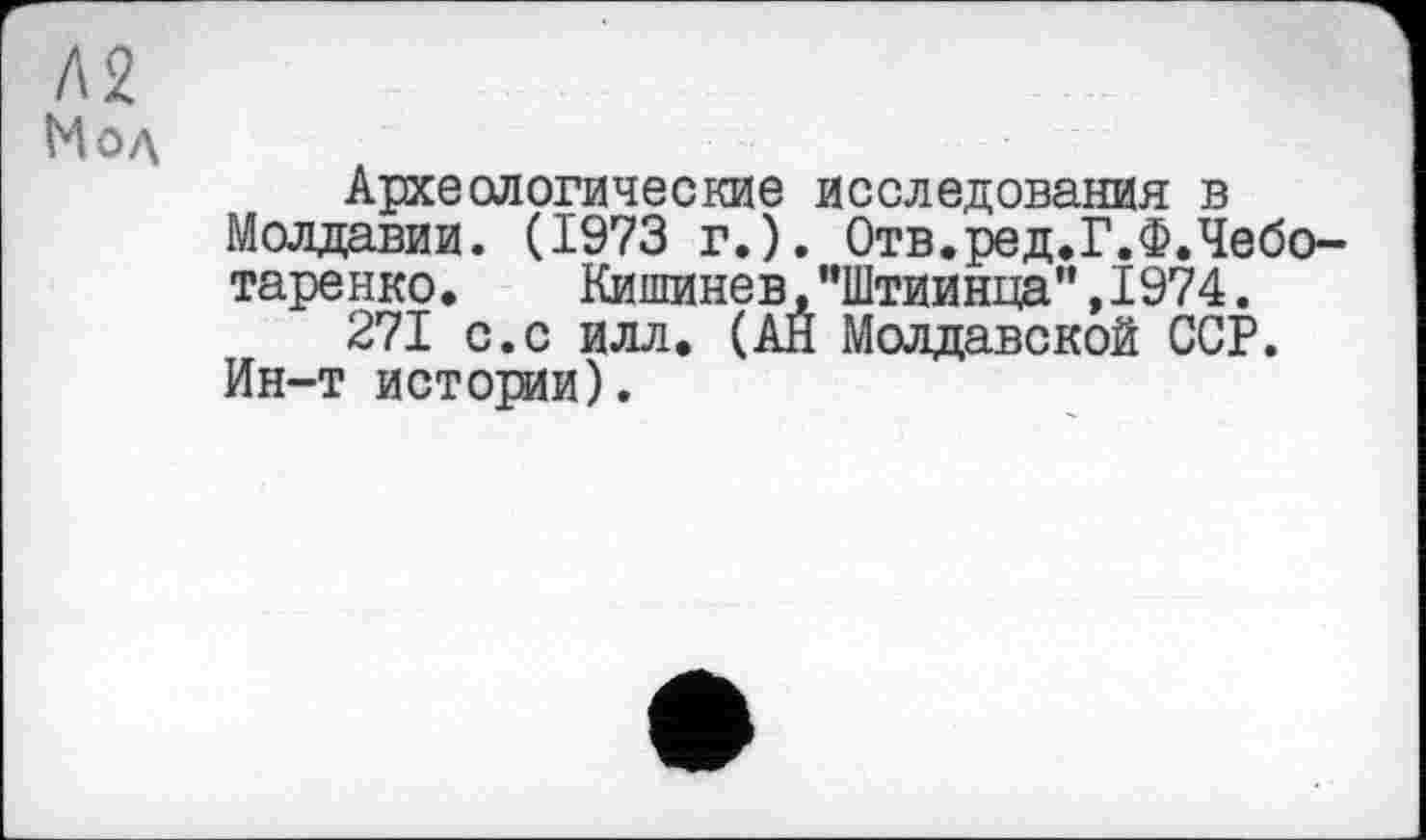 ﻿Л2
Мод
Археологические исследования в Молдавии. (1973 г.). Отв.ред.Г.Ф.Чебо-таренко.	Кипшнев,"Штиинца”,1974.
271 с.с илл, (АЙ Молдавской ССР. Ин-т истории).